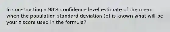 In constructing a 98% confidence level estimate of the mean when the population standard deviation (σ) is known what will be your z score used in the formula?