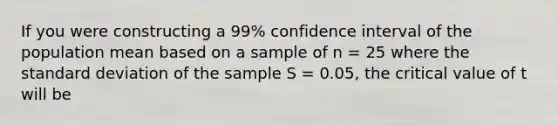 If you were constructing a 99% confidence interval of the population mean based on a sample of n = 25 where the standard deviation of the sample S = 0.05, the critical value of t will be