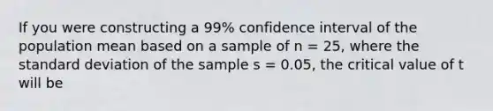 If you were constructing a 99% confidence interval of the population mean based on a sample of n = 25, where the standard deviation of the sample s = 0.05, the critical value of t will be