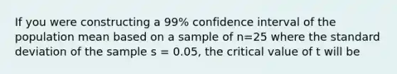 If you were constructing a 99% confidence interval of the population mean based on a sample of n=25 where the standard deviation of the sample s = 0.05, the critical value of t will be