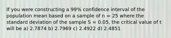 If you were constructing a 99% confidence interval of the population mean based on a sample of n = 25 where the standard deviation of the sample S = 0.05, the critical value of t will be a) 2.7874 b) 2.7969 c) 2.4922 d) 2.4851