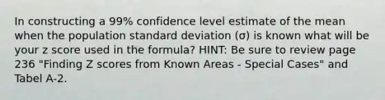 In constructing a 99% confidence level estimate of the mean when the population standard deviation (σ) is known what will be your z score used in the formula? HINT: Be sure to review page 236 "Finding Z scores from Known Areas - Special Cases" and Tabel A-2.