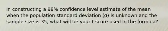 In constructing a 99% confidence level estimate of the mean when the population standard deviation (σ) is unknown and the sample size is 35, what will be your t score used in the formula?