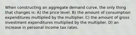 When constructing an aggregate demand curve, the only thing that changes is: A) the price level. B) the amount of consumption expenditures multiplied by the multiplier. C) the amount of gross investment expenditures multiplied by the multiplier. D) an increase in personal income tax rates.