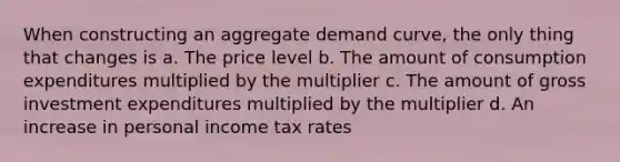 When constructing an aggregate demand curve, the only thing that changes is a. The price level b. The amount of consumption expenditures multiplied by the multiplier c. The amount of gross investment expenditures multiplied by the multiplier d. An increase in personal income tax rates