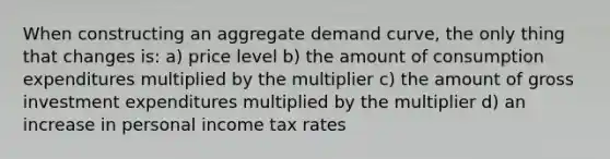 When constructing an aggregate demand curve, the only thing that changes is: a) price level b) the amount of consumption expenditures multiplied by the multiplier c) the amount of gross investment expenditures multiplied by the multiplier d) an increase in personal income tax rates