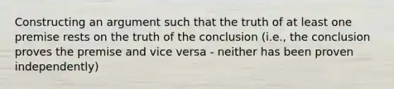 Constructing an argument such that the truth of at least one premise rests on the truth of the conclusion (i.e., the conclusion proves the premise and vice versa - neither has been proven independently)