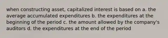 when constructing asset, capitalized interest is based on a. the average accumulated expenditures b. the expenditures at the beginning of the period c. the amount allowed by the company's auditors d. the expenditures at the end of the period