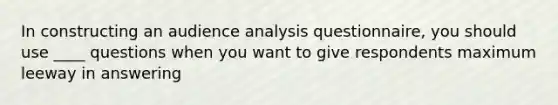 In constructing an audience analysis questionnaire, you should use ____ questions when you want to give respondents maximum leeway in answering