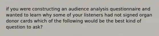 if you were constructing an audience analysis questionnaire and wanted to learn why some of your listeners had not signed organ donor cards which of the following would be the best kind of question to ask?