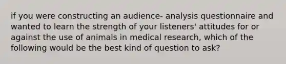 if you were constructing an audience- analysis questionnaire and wanted to learn the strength of your listeners' attitudes for or against the use of animals in medical research, which of the following would be the best kind of question to ask?