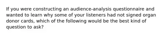 If you were constructing an audience-analysis questionnaire and wanted to learn why some of your listeners had not signed organ donor cards, which of the following would be the best kind of question to ask?