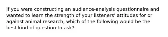 If you were constructing an audience-analysis questionnaire and wanted to learn the strength of your listeners' attitudes for or against animal research, which of the following would be the best kind of question to ask?