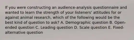 If you were constructing an audience-analysis questionnaire and wanted to learn the strength of your listeners' attitudes for or against animal research, which of the following would be the best kind of question to ask? A. Demographic question B. Open-ended question C. Leading question D. Scale question E. Fixed-alternative question