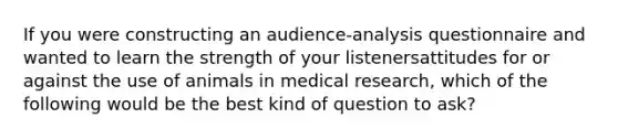 If you were constructing an audience-analysis questionnaire and wanted to learn the strength of your listenersattitudes for or against the use of animals in medical research, which of the following would be the best kind of question to ask?