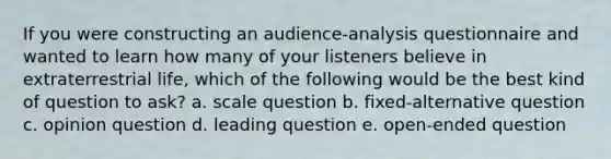 If you were constructing an audience-analysis questionnaire and wanted to learn how many of your listeners believe in extraterrestrial life, which of the following would be the best kind of question to ask? a. scale question b. fixed-alternative question c. opinion question d. leading question e. open-ended question