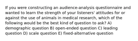 If you were constructing an audience-analysis questionnaire and wanted to learn the strength of your listeners' attitudes for or against the use of animals in medical research, which of the following would be the best kind of question to ask? A) demographic question B) open-ended question C) leading question D) scale question E) fixed-alternative question