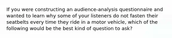 If you were constructing an audience-analysis questionnaire and wanted to learn why some of your listeners do not fasten their seatbelts every time they ride in a motor vehicle, which of the following would be the best kind of question to ask?