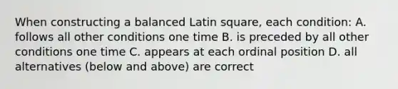 When constructing a balanced Latin square, each condition: A. follows all other conditions one time B. is preceded by all other conditions one time C. appears at each ordinal position D. all alternatives (below and above) are correct