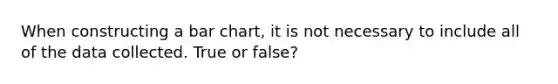 When constructing a <a href='https://www.questionai.com/knowledge/kdDMLVsZUp-bar-chart' class='anchor-knowledge'>bar chart</a>, it is not necessary to include all of the data collected. True or false?