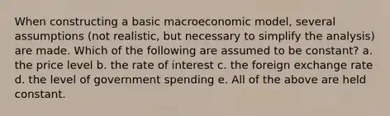 When constructing a basic macroeconomic model, several assumptions (not realistic, but necessary to simplify the analysis) are made. Which of the following are assumed to be constant? a. the price level b. the rate of interest c. the foreign exchange rate d. the level of government spending e. All of the above are held constant.