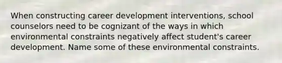 When constructing career development interventions, school counselors need to be cognizant of the ways in which environmental constraints negatively affect student's career development. Name some of these environmental constraints.