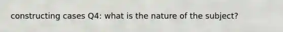 constructing cases Q4: what is the nature of the subject?