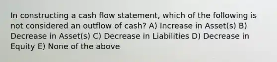 In constructing a cash flow statement, which of the following is not considered an outflow of cash? A) Increase in Asset(s) B) Decrease in Asset(s) C) Decrease in Liabilities D) Decrease in Equity E) None of the above