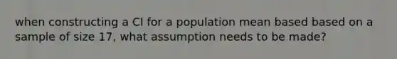 when constructing a CI for a population mean based based on a sample of size 17, what assumption needs to be made?