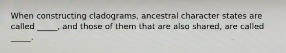 When constructing cladograms, ancestral character states are called _____, and those of them that are also shared, are called _____.