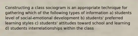 Constructing a class sociogram is an appropriate technique for gathering which of the following types of information a) students level of social-emotional development b) students' preferred learning styles c) students' attitudes toward school and learning d) students interrelationships within the class