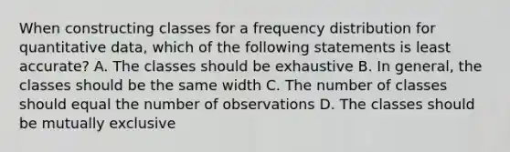 When constructing classes for a frequency distribution for quantitative data, which of the following statements is least accurate? A. The classes should be exhaustive B. In general, the classes should be the same width C. The number of classes should equal the number of observations D. The classes should be mutually exclusive