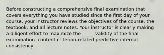 Before constructing a comprehensive final examination that covers everything you have studied since the first day of your course, your instructor reviews the objectives of the course, the textbook, and all lecture notes. Your instructor is clearly making a diligent effort to maximize the _____ validity of the final examination. content criterion-related predictive internal consistency