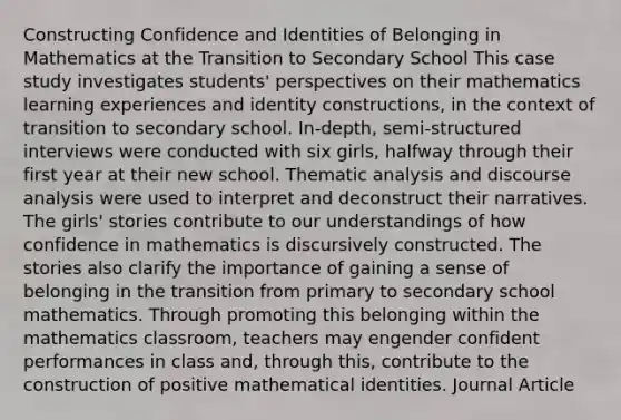 Constructing Confidence and Identities of Belonging in Mathematics at the Transition to Secondary School This case study investigates students' perspectives on their mathematics learning experiences and identity constructions, in the context of transition to secondary school. In-depth, semi-structured interviews were conducted with six girls, halfway through their first year at their new school. Thematic analysis and discourse analysis were used to interpret and deconstruct their narratives. The girls' stories contribute to our understandings of how confidence in mathematics is discursively constructed. The stories also clarify the importance of gaining a sense of belonging in the transition from primary to secondary school mathematics. Through promoting this belonging within the mathematics classroom, teachers may engender confident performances in class and, through this, contribute to the construction of positive mathematical identities. Journal Article