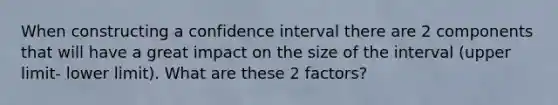 When constructing a confidence interval there are 2 components that will have a great impact on the size of the interval (upper limit- lower limit). What are these 2 factors?