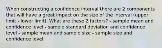 When constructing a confidence interval there are 2 components that will have a great impact on the size of the interval (upper limit - lower limit). What are these 2 factors? - sample mean and confidence level - sample standard deviation and confidence level - sample mean and sample size - sample size and confidence level