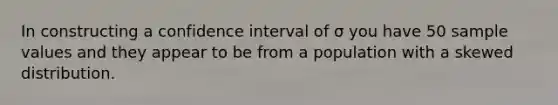 In constructing a confidence interval of σ you have 50 sample values and they appear to be from a population with a skewed distribution.