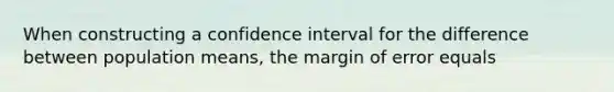 When constructing a confidence interval for the difference between population means, the margin of error equals