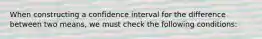 When constructing a confidence interval for the difference between two means, we must check the following conditions: