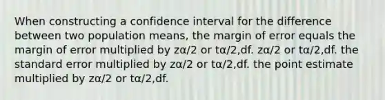 When constructing a confidence interval for the difference between two population means, the margin of error equals the margin of error multiplied by zα/2 or tα/2,df. zα/2 or tα/2,df. the standard error multiplied by zα/2 or tα/2,df. the point estimate multiplied by zα/2 or tα/2,df.