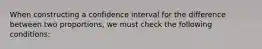 When constructing a confidence interval for the difference between two proportions, we must check the following conditions: