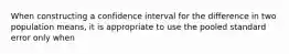 When constructing a confidence interval for the difference in two population means, it is appropriate to use the pooled standard error only when