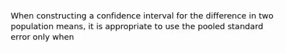 When constructing a confidence interval for the difference in two population means, it is appropriate to use the pooled standard error only when