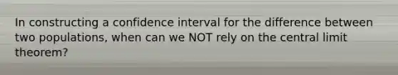 In constructing a confidence interval for the difference between two populations, when can we NOT rely on the central limit theorem?