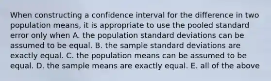 When constructing a confidence interval for the difference in two population means, it is appropriate to use the pooled standard error only when A. the population standard deviations can be assumed to be equal. B. the sample standard deviations are exactly equal. C. the population means can be assumed to be equal. D. the sample means are exactly equal. E. all of the above