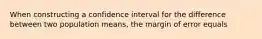 When constructing a confidence interval for the difference between two population means, the margin of error equals