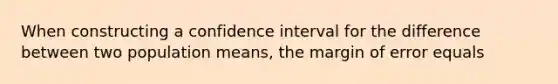 When constructing a confidence interval for the difference between two population means, the margin of error equals