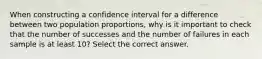 When constructing a confidence interval for a difference between two population proportions, why is it important to check that the number of successes and the number of failures in each sample is at least 10? Select the correct answer.