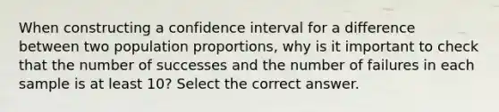 When constructing a confidence interval for a difference between two population proportions, why is it important to check that the number of successes and the number of failures in each sample is at least 10? Select the correct answer.