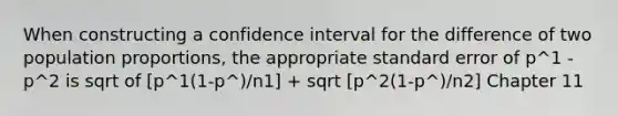 When constructing a confidence interval for the difference of two population proportions, the appropriate standard error of p^1 - p^2 is sqrt of [p^1(1-p^)/n1] + sqrt [p^2(1-p^)/n2] Chapter 11